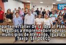 IMPARTEN EL TALLER DE LA IDEA AL PLAN DE NEGOCIOS A EMPRENDEDORES DE LOS MUNICIPIOS DE ATENANGO, IGUALA Y TAXCO: SEFODECO